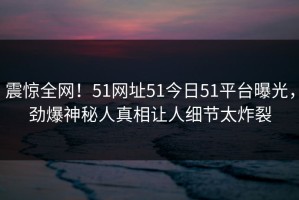 震惊全网！51网址51今日51平台曝光，劲爆神秘人真相让人细节太炸裂
