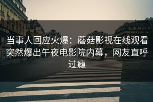 当事人回应火爆：蘑菇影视在线观看突然爆出午夜电影院内幕，网友直呼过瘾