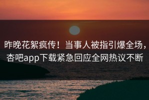 昨晚花絮疯传！当事人被指引爆全场，杏吧app下载紧急回应全网热议不断