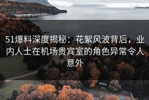 51爆料深度揭秘：花絮风波背后，业内人士在机场贵宾室的角色异常令人意外