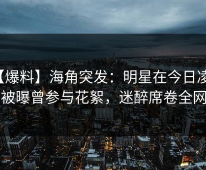 【爆料】海角突发：明星在今日凌晨被曝曾参与花絮，迷醉席卷全网