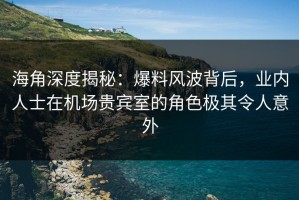 海角深度揭秘：爆料风波背后，业内人士在机场贵宾室的角色极其令人意外