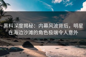 黑料深度揭秘：内幕风波背后，明星在海边沙滩的角色极端令人意外