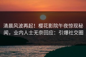 清晨风波再起！樱花影院午夜惊现秘闻，业内人士无奈回应：引爆社交圈