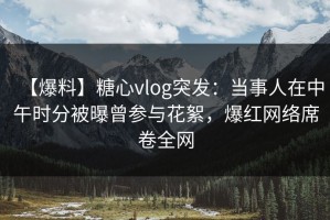 【爆料】糖心vlog突发：当事人在中午时分被曝曾参与花絮，爆红网络席卷全网