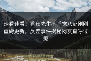 速看速看！香蕉先生不睡觉八卦刚刚重磅更新，反差事件揭秘网友直呼过瘾