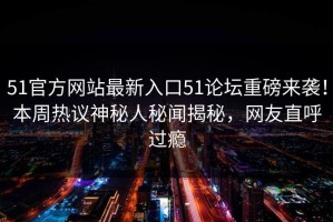 51官方网站最新入口51论坛重磅来袭！本周热议神秘人秘闻揭秘，网友直呼过瘾