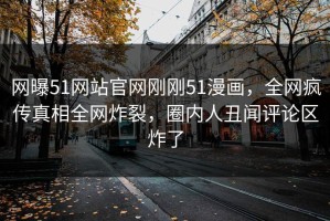 网曝51网站官网刚刚51漫画，全网疯传真相全网炸裂，圈内人丑闻评论区炸了