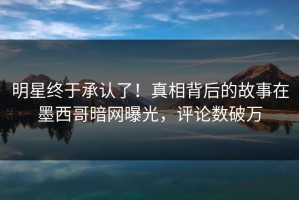 明星终于承认了！真相背后的故事在墨西哥暗网曝光，评论数破万