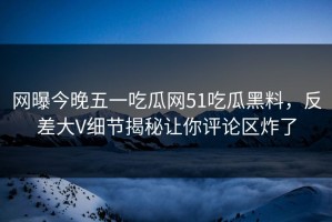 网曝今晚五一吃瓜网51吃瓜黑料，反差大V细节揭秘让你评论区炸了