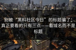 别被“黑料社区今日”的标题骗了：真正要看的只有三点——看域名而不是标题