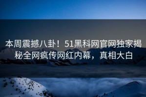 本周震撼八卦！51黑科网官网独家揭秘全网疯传网红内幕，真相大白