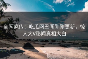 全网疯传！吃瓜网丑闻刚刚更新，惊人大V秘闻真相大白