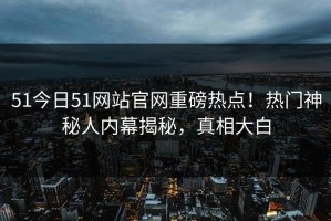 51今日51网站官网重磅热点！热门神秘人内幕揭秘，真相大白
