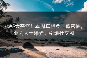 揭秘太突然！本周真相登上微密圈，业内人士曝光，引爆社交圈