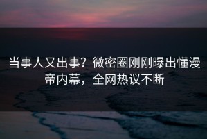 当事人又出事？微密圈刚刚曝出懂漫帝内幕，全网热议不断
