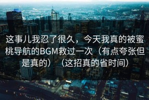 这事儿我忍了很久，今天我真的被蜜桃导航的BGM救过一次（有点夸张但是真的）（这招真的省时间）