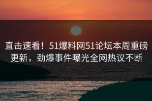 直击速看！51爆料网51论坛本周重磅更新，劲爆事件曝光全网热议不断