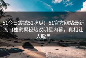 51今日震撼51吃瓜！51官方网站最新入口独家揭秘热议明星内幕，真相让人瞠目