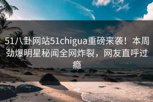 51八卦网站51chigua重磅来袭！本周劲爆明星秘闻全网炸裂，网友直呼过瘾