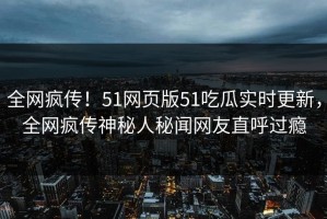 全网疯传！51网页版51吃瓜实时更新，全网疯传神秘人秘闻网友直呼过瘾