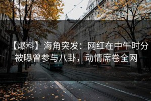 【爆料】海角突发：网红在中午时分被曝曾参与八卦，动情席卷全网