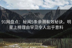 91网盘点：秘闻5条亲测有效秘诀，明星上榜理由罕见令人出乎意料