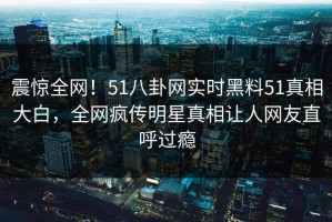 震惊全网！51八卦网实时黑料51真相大白，全网疯传明星真相让人网友直呼过瘾
