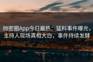 微密圈App今日最热：猛料事件曝光，主持人现场真相大白，事件持续发酵
