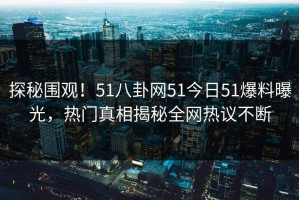 探秘围观！51八卦网51今日51爆料曝光，热门真相揭秘全网热议不断