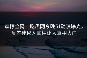 震惊全网！吃瓜网今晚51动漫曝光，反差神秘人真相让人真相大白