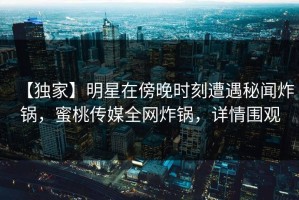 【独家】明星在傍晚时刻遭遇秘闻炸锅，蜜桃传媒全网炸锅，详情围观