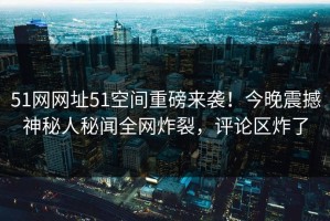 51网网址51空间重磅来袭！今晚震撼神秘人秘闻全网炸裂，评论区炸了