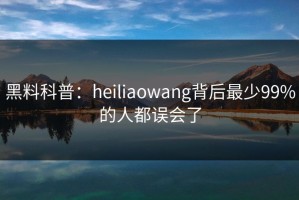 黑料科普：heiliaowang背后最少99%的人都误会了