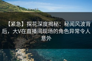 【紧急】探花深度揭秘：秘闻风波背后，大V在直播间现场的角色异常令人意外