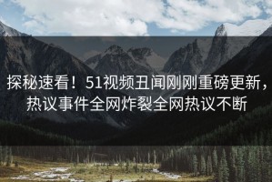 探秘速看！51视频丑闻刚刚重磅更新，热议事件全网炸裂全网热议不断