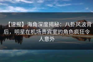 【速报】海角深度揭秘：八卦风波背后，明星在机场贵宾室的角色疯狂令人意外