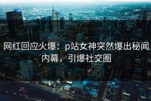 网红回应火爆：p站女神突然爆出秘闻内幕，引爆社交圈
