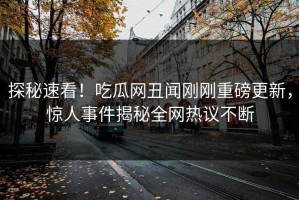 探秘速看！吃瓜网丑闻刚刚重磅更新，惊人事件揭秘全网热议不断