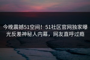 今晚震撼51空间！51社区官网独家曝光反差神秘人内幕，网友直呼过瘾