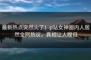 最新热点突然火了！p站女神圈内人居然全网热议，真相让人瞠目