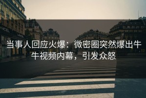 当事人回应火爆：微密圈突然爆出牛牛视频内幕，引发众怒