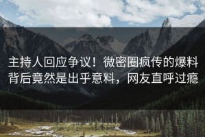 主持人回应争议！微密圈疯传的爆料背后竟然是出乎意料，网友直呼过瘾