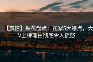 【震惊】探花盘点：花絮5大爆点，大V上榜理由彻底令人愤怒