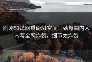 刚刚51瓜网重磅51空间！劲爆圈内人内幕全网炸裂，细节太炸裂