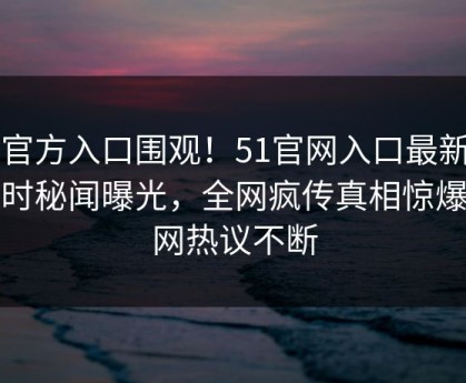 51官方入口围观！51官网入口最新版实时秘闻曝光，全网疯传真相惊爆全网热议不断