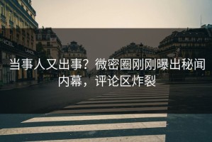 当事人又出事？微密圈刚刚曝出秘闻内幕，评论区炸裂