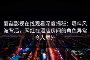 蘑菇影视在线观看深度揭秘：爆料风波背后，网红在酒店房间的角色异常令人意外