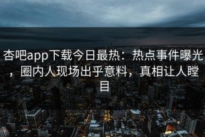 杏吧app下载今日最热：热点事件曝光，圈内人现场出乎意料，真相让人瞠目