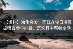 【爆料】海角突发：网红在今日凌晨被曝曾参与内幕，沉沦其中席卷全网